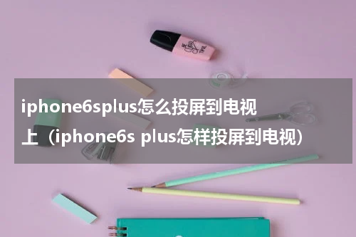 iphone6splus怎么投屏到电视上（iphone6s plus怎样投屏到电视）
