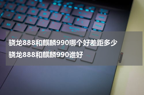 骁龙888和麒麟990哪个好差距多少 骁龙888和麒麟990谁好