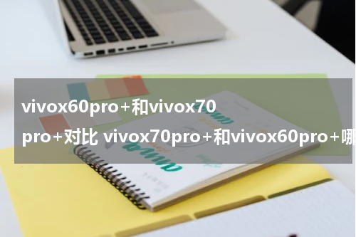 vivox60pro+和vivox70pro+对比 vivox70pro+和vivox60pro+哪个好