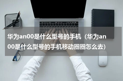 华为an00是什么型号的手机（华为an00是什么型号的手机移动圈圈怎么去）