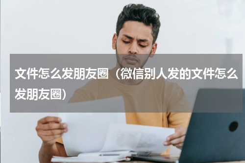 文件怎么发朋友圈（微信别人发的文件怎么发朋友圈）