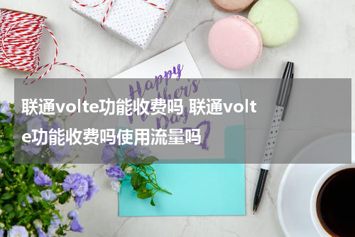 联通volte功能收费吗 联通volte功能收费吗使用流量吗