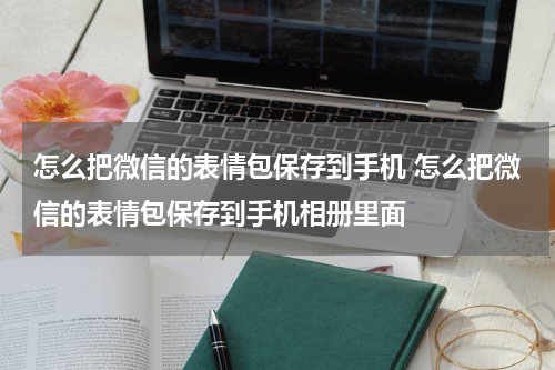 怎么把微信的表情包保存到手机 怎么把微信的表情包保存到手机相册里面