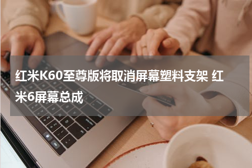 红米K60至尊版将取消屏幕塑料支架 红米6屏幕总成
