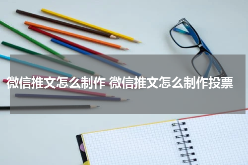 微信推文怎么制作 微信推文怎么制作投票