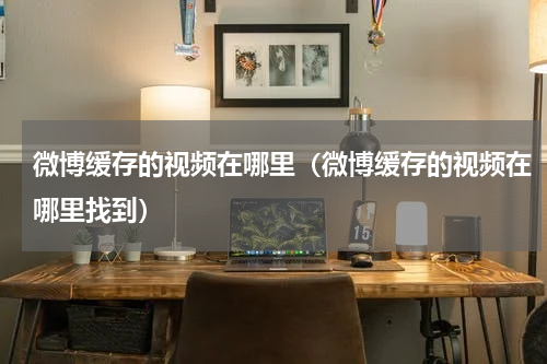 微博缓存的视频在哪里(微博缓存的视频在哪里找到)