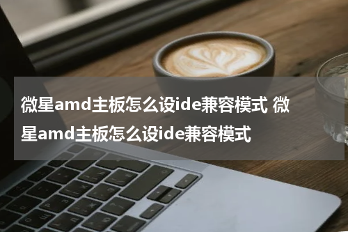 微星amd主板怎么设ide兼容模式 微星amd主板怎么设ide兼容模式