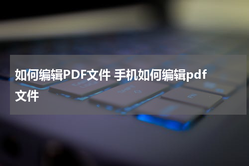 如何编辑PDF文件 手机如何编辑pdf文件