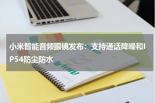小米智能音频眼镜发布:支持通话降噪和IP54防尘防水