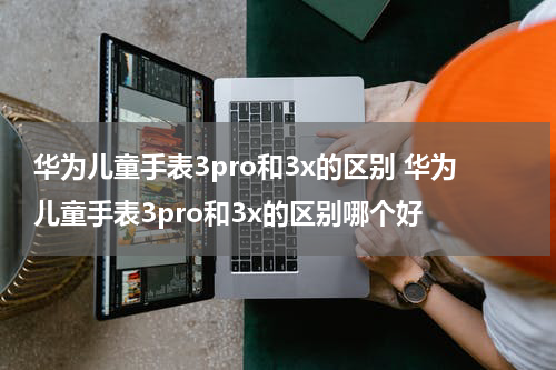 华为儿童手表3pro和3x的区别 华为儿童手表3pro和3x的区别哪个好