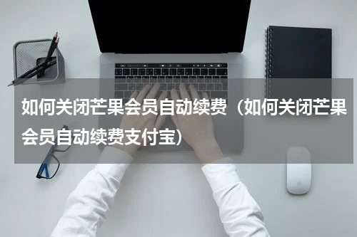 如何关闭芒果会员自动续费（如何关闭芒果会员自动续费支付宝）