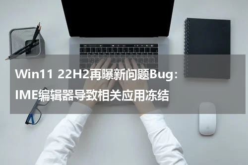 Win11 22H2再曝新问题Bug：IME编辑器导致相关应用冻结