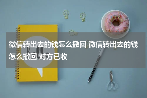 微信转出去的钱怎么撤回 微信转出去的钱怎么撤回 对方已收