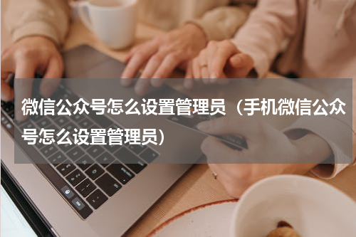 微信公众号怎么设置管理员（手机微信公众号怎么设置管理员）