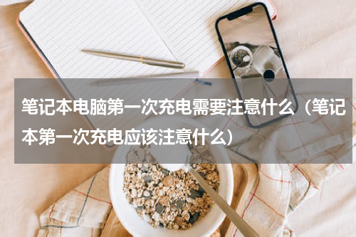 笔记本电脑第一次充电需要注意什么(笔记本第一次充电应该注意什么)