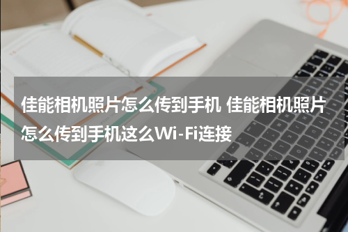 佳能相机照片怎么传到手机 佳能相机照片怎么传到手机这么Wi-Fi连接