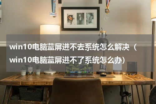 win10电脑蓝屏进不去系统怎么解决（win10电脑蓝屏进不了系统怎么办）