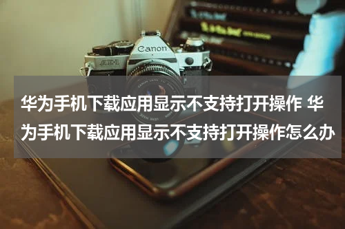 华为手机下载应用显示不支持打开操作 华为手机下载应用显示不支持打开操作怎么办