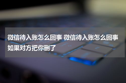 微信待入账怎么回事 微信待入账怎么回事如果对方把你删了