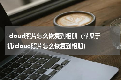icloud照片怎么恢复到相册(苹果手机icloud照片怎么恢复到相册)