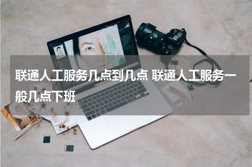 联通人工服务几点到几点 联通人工服务一般几点下班