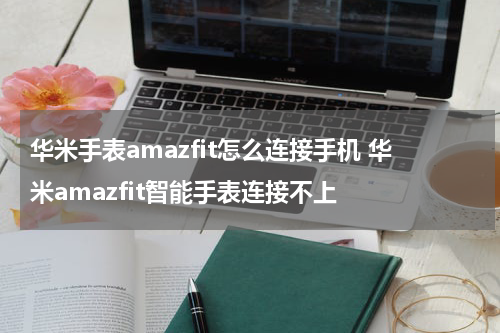 华米手表amazfit怎么连接手机 华米amazfit智能手表连接不上