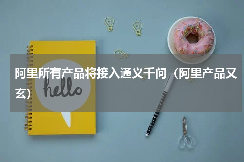 阿里所有产品将接入通义千问（阿里产品又玄）