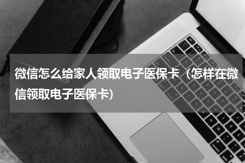 微信怎么给家人领取电子医保卡（怎样在微信领取电子医保卡）