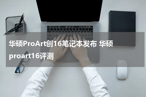 华硕ProArt创16笔记本发布 华硕proart16评测