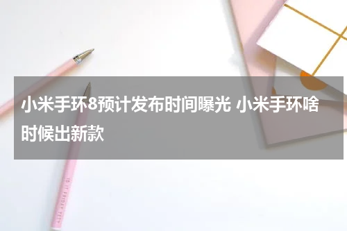小米手环8预计发布时间曝光 小米手环啥时候出新款