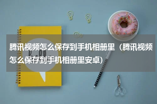 腾讯视频怎么保存到手机相册里(腾讯视频怎么保存到手机相册里安卓)