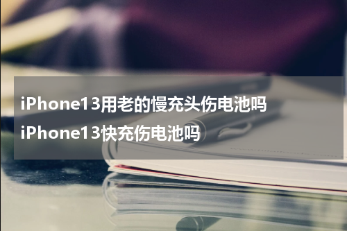 iPhone13用老的慢充头伤电池吗 iPhone13快充伤电池吗