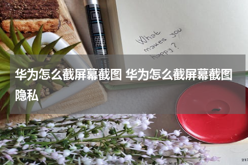 华为怎么截屏幕截图 华为怎么截屏幕截图隐私