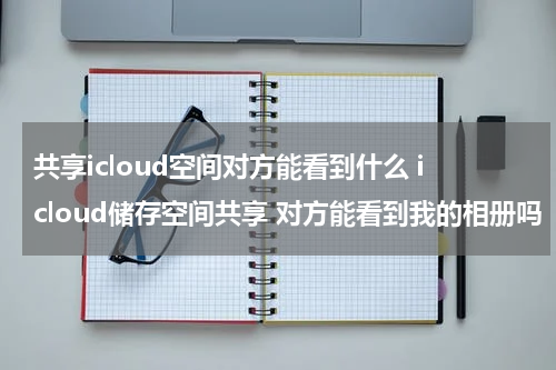共享icloud空间对方能看到什么 icloud储存空间共享 对方能看到我的相册吗