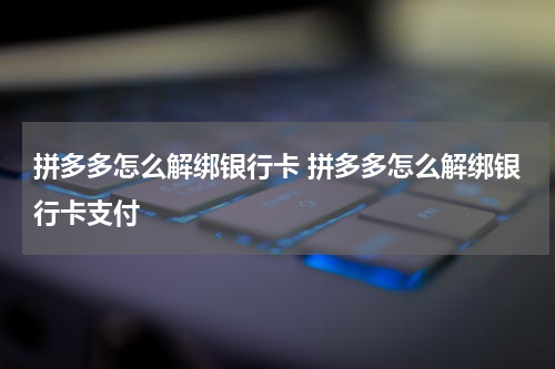 拼多多怎么解绑银行卡 拼多多怎么解绑银行卡支付