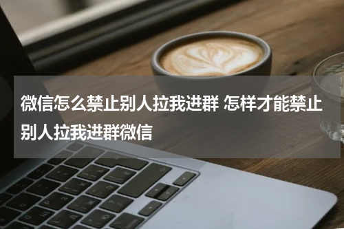 微信怎么禁止别人拉我进群 怎样才能禁止别人拉我进群微信