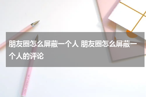 朋友圈怎么屏蔽一个人 朋友圈怎么屏蔽一个人的评论