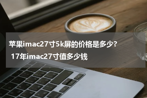 苹果imac27寸5k屏的价格是多少? 17年imac27寸值多少钱