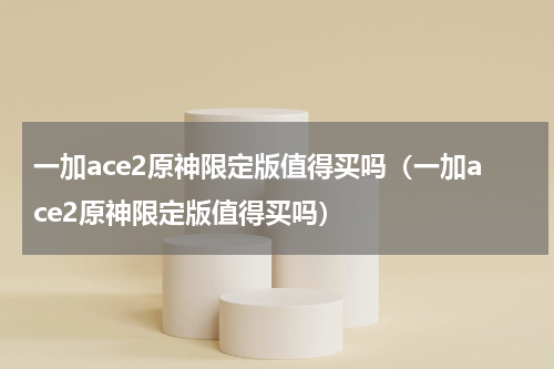 一加ace2原神限定版值得买吗（一加ace2原神限定版值得买吗）