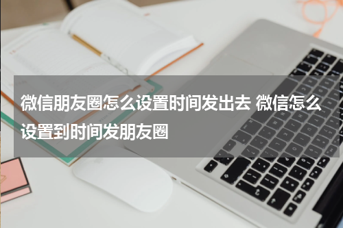 微信朋友圈怎么设置时间发出去 微信怎么设置到时间发朋友圈