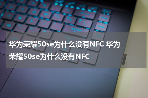 华为荣耀50se为什么没有NFC 华为荣耀50se为什么没有NFC