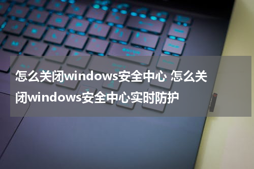 怎么关闭windows安全中心 怎么关闭windows安全中心实时防护