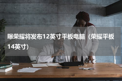 曝荣耀将发布12英寸平板电脑（荣耀平板14英寸）