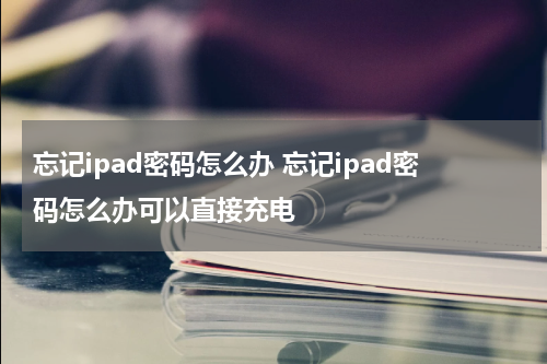 忘记ipad密码怎么办 忘记ipad密码怎么办可以直接充电