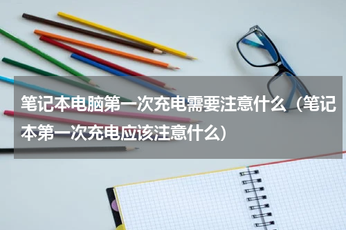 笔记本电脑第一次充电需要注意什么（笔记本第一次充电应该注意什么）