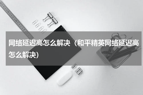 网络延迟高怎么解决（和平精英网络延迟高怎么解决）