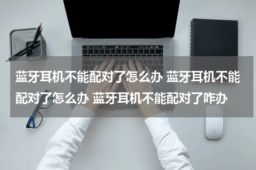 蓝牙耳机不能配对了怎么办 蓝牙耳机不能配对了怎么办 蓝牙耳机不能配对了咋办