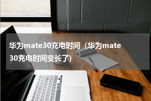 华为mate30充电时间（华为mate30充电时间变长了）