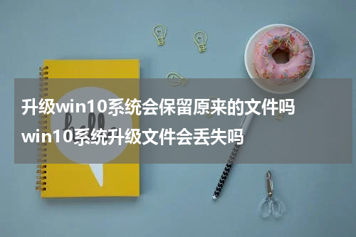 升级win10系统会保留原来的文件吗 win10系统升级文件会丢失吗
