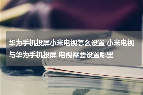 华为手机投屏小米电视怎么设置 小米电视与华为手机投屏 电视需要设置哪里